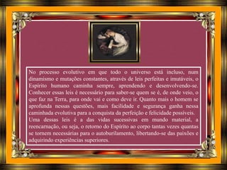No processo evolutivo em que todo o universo está incluso, num
dinamismo e mutações constantes, através de leis perfeitas e imutáveis, o
Espírito humano caminha sempre, aprendendo e desenvolvendo-se.
Conhecer essas leis é necessário para saber-se quem se é, de onde veio, o
que faz na Terra, para onde vai e como deve ir. Quanto mais o homem se
aprofunda nessas questões, mais facilidade e segurança ganha nessa
caminhada evolutiva para a conquista da perfeição e felicidade possíveis.
Uma dessas leis é a das vidas sucessivas em mundo material, a
reencarnação, ou seja, o retorno do Espírito ao corpo tantas vezes quantas
se tornem necessárias para o autoburilamento, libertando-se das paixões e
adquirindo experiências superiores.
 