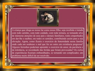 A criança que chega ao nosso lar como nosso filho, seja recebida e tratada
com todo carinho, com todo cuidado, com toda ternura, se tornando alvo
de inúmeras atenções de seus pais e demais familiares, todos empenhados
em dar-lhe o melhor, em todos os sentidos, contribuindo assim para a sua
elevação. Agora, como ficaria o exercício da fraternidade nessa família
onde cada um soubesse o mal que fez ao outro em existência pregressa?
Algozes ferrenhos poderiam aprender o exercício do amor, da paciência e
da tolerância, se recordando das feridas que foram provocadas? Os ciclos
de experiências ficariam embaralhados, se tornando um complicador, um
problema muito difícil de ser resolvido.
 