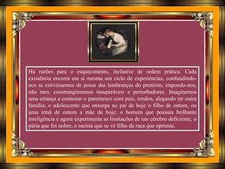 Há razões para o esquecimento, inclusive de ordem prática. Cada
existência encerra em si mesma um ciclo de experiências, confundindo-
nos se estivéssemos de posse das lembranças do pretérito, impondo-nos,
não raro, constrangimentos insuperáveis e perturbadores. Imaginemos
uma criança a contestar o parentesco com pais, irmãos, alegando ter outra
família; o adolescente que enxerga no pai de hoje o filho de ontem, ou
uma irmã de ontem a mãe de hoje; o homem que possuía brilhante
inteligência e agora experimenta as limitações de um cérebro deficiente; o
pária que foi nobre; o racista que se vê filho da raça que oprimiu.
 