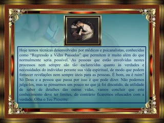 Hoje temos técnicas desenvolvidas por médicos e psicanalistas, conhecidas
como “Regressão a Vidas Passadas” que permitem ir muito além do que
normalmente seria possível. As pessoas que estão envolvidas nestes
processos nem sempre são tão esclarecidas quanto às verdades e
necessidades do indivíduo perante sua vida espiritual, de modo que podem
fornecer revelações nem sempre úteis para as pessoas. É bom, ou é ruim?
Só Deus e a pessoa que passa por isso é que pode dizer. Não podemos
julga-los, mas se pensarmos um pouco no que já foi discutido, da utilidade
de saber de detalhes das outras vidas, vamos concluir que este
conhecimento deve ter limites, do contrário ficaremos ofuscados com a
verdade. Olha o Teu Presente:
 