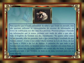 Para aqueles que tiverem curiosidade de saber o que foram no passado, mas
não queiram enfrentar as consequências do excesso de informação, os
livros da codificação nos dão uma dica preciosa. Preciosa porque é baseada
em informações que já temos, portanto sem medo de saber o que não é
bom. O Espírito da Verdade nos diz, literalmente: “Se queres saber como
foi teu passado, olha teu presente, tudo o que passas hoje é resultado do que
fizestes ontem”. Como é isso então? Basta lembrar as Leis de Deus, da Lei
de Causa e Efeito e da Lei de Justiça. A primeira diz que tudo o que
fazemos tem um efeito, se fazemos coisas boas, resultam em coisas boas, se
fazemos coisas não tão boas, resultam em coisas não tão boas. A segunda
garante que tudo o que fizemos, de bom ou de mau, retornará para nós na
exata medida.
 