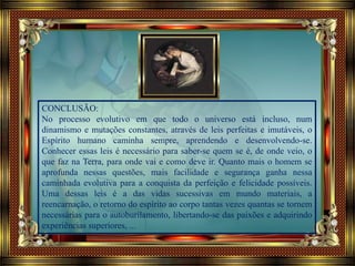 CONCLUSÃO:
No processo evolutivo em que todo o universo está incluso, num
dinamismo e mutações constantes, através de leis perfeitas e imutáveis, o
Espírito humano caminha sempre, aprendendo e desenvolvendo-se.
Conhecer essas leis é necessário para saber-se quem se é, de onde veio, o
que faz na Terra, para onde vai e como deve ir. Quanto mais o homem se
aprofunda nessas questões, mais facilidade e segurança ganha nessa
caminhada evolutiva para a conquista da perfeição e felicidade possíveis.
Uma dessas leis é a das vidas sucessivas em mundo materiais, a
reencarnação, o retorno do espírito ao corpo tantas vezes quantas se tornem
necessárias para o autoburilamento, libertando-se das paixões e adquirindo
experiências superiores, ...
 