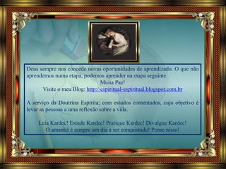 Deus sempre nos concede novas oportunidades de aprendizado. O que não
aprendemos numa etapa, podemos aprender na etapa seguinte.
Muita Paz!
Visite o meu Blog: http://espiritual-espiritual.blogspot.com.br
A serviço da Doutrina Espírita; com estudos comentados, cujo objetivo é
levar as pessoas a uma reflexão sobre a vida.
Leia Kardec! Estude Kardec! Pratique Kardec! Divulgue Kardec!
O amanhã é sempre um dia a ser conquistado! Pense nisso!
 