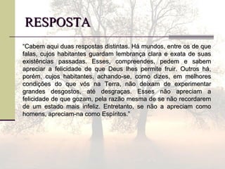 RESPOSTARESPOSTA
““Cabem aqui duas respostas distintas. Há mundos, entre os de queCabem aqui duas respostas distintas. Há mundos, entre os de que
falas, cujos habitantes guardam lembrança clara e exata de suasfalas, cujos habitantes guardam lembrança clara e exata de suas
existências passadas. Esses, compreendes, pedem e sabemexistências passadas. Esses, compreendes, pedem e sabem
apreciar a felicidade de que Deus lhes permite fruir. Outros há,apreciar a felicidade de que Deus lhes permite fruir. Outros há,
porém, cujos habitantes, achando-se, como dizes, em melhoresporém, cujos habitantes, achando-se, como dizes, em melhores
condições do que vós na Terra, não deixam de experimentarcondições do que vós na Terra, não deixam de experimentar
grandes desgostos, até desgraças. Esses não apreciam agrandes desgostos, até desgraças. Esses não apreciam a
felicidade de que gozam, pela razão mesma de se não recordaremfelicidade de que gozam, pela razão mesma de se não recordarem
de um estado mais infeliz. Entretanto, se não a apreciam comode um estado mais infeliz. Entretanto, se não a apreciam como
homens, apreciam-na como Espíritos.”homens, apreciam-na como Espíritos.”
 