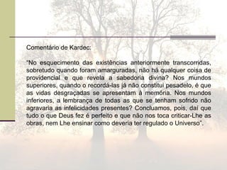 Comentário de Kardec:
“No esquecimento das existências anteriormente transcorridas,
sobretudo quando foram amarguradas, não há qualquer coisa de
providencial e que revela a sabedoria divina? Nos mundos
superiores, quando o recordá-las já não constitui pesadelo, é que
as vidas desgraçadas se apresentam à memória. Nos mundos
inferiores, a lembrança de todas as que se tenham sofrido não
agravaria as infelicidades presentes? Concluamos, pois, daí que
tudo o que Deus fez é perfeito e que não nos toca criticar-Lhe as
obras, nem Lhe ensinar como deveria ter regulado o Universo”.
 