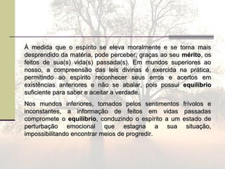 À medida que o espírito se eleva moralmente e se torna maisÀ medida que o espírito se eleva moralmente e se torna mais
desprendido da matéria, pode perceber, graças ao seudesprendido da matéria, pode perceber, graças ao seu méritomérito, os, os
feitos de sua(s) vida(s) passada(s). Em mundos superiores aofeitos de sua(s) vida(s) passada(s). Em mundos superiores ao
nosso, a compreensão das leis divinas é exercida na prática,nosso, a compreensão das leis divinas é exercida na prática,
permitindo ao espírito reconhecer seus erros e acertos empermitindo ao espírito reconhecer seus erros e acertos em
existências anteriores e não se abalar, pois possuiexistências anteriores e não se abalar, pois possui equilíbrioequilíbrio
suficiente para saber e aceitar a verdade.suficiente para saber e aceitar a verdade.
Nos mundos inferiores, tomados pelos sentimentos frívolos eNos mundos inferiores, tomados pelos sentimentos frívolos e
inconstantes, a informação de feitos em vidas passadasinconstantes, a informação de feitos em vidas passadas
compromete ocompromete o equilíbrioequilíbrio, conduzindo o espírito a um estado de, conduzindo o espírito a um estado de
perturbação emocional que estagna a sua situação,perturbação emocional que estagna a sua situação,
impossibilitando encontrar meios de progredir.impossibilitando encontrar meios de progredir.
 