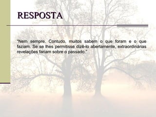 RESPOSTARESPOSTA
““Nem sempre. Contudo, muitos sabem o que foram e o queNem sempre. Contudo, muitos sabem o que foram e o que
faziam. Se se lhes permitisse dizê-lo abertamente, extraordináriasfaziam. Se se lhes permitisse dizê-lo abertamente, extraordinárias
revelações fariam sobre o passado.”revelações fariam sobre o passado.”
 
