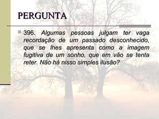 PERGUNTAPERGUNTA
 396.396. Algumas pessoas julgam ter vagaAlgumas pessoas julgam ter vaga
recordação de um passado desconhecido,recordação de um passado desconhecido,
que se lhes apresenta como a imagemque se lhes apresenta como a imagem
fugitiva de um sonho, que em vão se tentafugitiva de um sonho, que em vão se tenta
reter. Não há nisso simples ilusão?reter. Não há nisso simples ilusão?
 