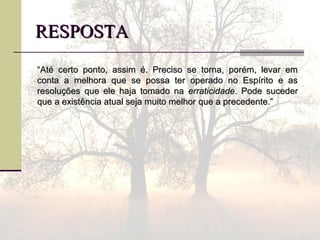 RESPOSTARESPOSTA
““Até certo ponto, assim é. Preciso se torna, porém, levar emAté certo ponto, assim é. Preciso se torna, porém, levar em
conta a melhora que se possa ter operado no Espírito e asconta a melhora que se possa ter operado no Espírito e as
resoluções que ele haja tomado naresoluções que ele haja tomado na erraticidadeerraticidade. Pode suceder. Pode suceder
que a existência atual seja muito melhor que a precedente.”que a existência atual seja muito melhor que a precedente.”
 