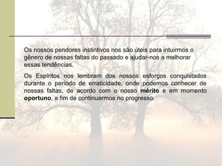 Os nossos pendores instintivos nos são úteis para intuirmos o
gênero de nossas faltas do passado e ajudar-nos a melhorar
essas tendências.
Os Espíritos nos lembram dos nossos esforços conquistados
durante o período de erraticidade, onde podemos conhecer de
nossas faltas, de acordo com o nosso mérito e em momento
oportuno, a fim de continuarmos no progresso.
 