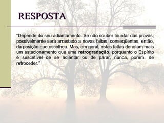 RESPOSTARESPOSTA
““Depende do seu adiantamento. Se não souber triunfar das provas,Depende do seu adiantamento. Se não souber triunfar das provas,
possivelmente será arrastado a novas faltas, conseqüentes, então,possivelmente será arrastado a novas faltas, conseqüentes, então,
da posição que escolheu. Mas, em geral, estas faltas denotam maisda posição que escolheu. Mas, em geral, estas faltas denotam mais
um estacionamento que umaum estacionamento que uma retrogradaçãoretrogradação, porquanto o Espírito, porquanto o Espírito
é suscetível de se adiantar ou de parar, nunca, porém, deé suscetível de se adiantar ou de parar, nunca, porém, de
retroceder.”retroceder.”
 