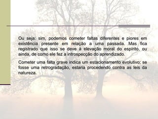 Ou seja: sim, podemos cometer faltas diferentes e piores emOu seja: sim, podemos cometer faltas diferentes e piores em
existência presente em relação a uma passada. Mas ficaexistência presente em relação a uma passada. Mas fica
registrado que isso se deve à elevação moral do espírito, ouregistrado que isso se deve à elevação moral do espírito, ou
ainda, de como ele fez a introspecção do aprendizado.ainda, de como ele fez a introspecção do aprendizado.
Cometer uma falta grave indica um estacionamento evolutivo; seCometer uma falta grave indica um estacionamento evolutivo; se
fosse uma retrogradação, estaria procedendo contra as leis dafosse uma retrogradação, estaria procedendo contra as leis da
natureza.natureza.
 
