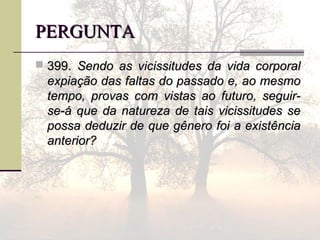 PERGUNTAPERGUNTA
 399.399. Sendo as vicissitudes da vida corporalSendo as vicissitudes da vida corporal
expiação das faltas do passado e, ao mesmoexpiação das faltas do passado e, ao mesmo
tempo, provas com vistas ao futuro, seguir-tempo, provas com vistas ao futuro, seguir-
se-á que da natureza de tais vicissitudes sese-á que da natureza de tais vicissitudes se
possa deduzir de que gênero foi a existênciapossa deduzir de que gênero foi a existência
anterior?anterior?
 