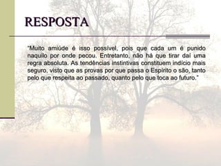 RESPOSTARESPOSTA
““Muito amiúde é isso possível, pois que cada um é punidoMuito amiúde é isso possível, pois que cada um é punido
naquilo por onde pecou. Entretanto, não há que tirar daí umanaquilo por onde pecou. Entretanto, não há que tirar daí uma
regra absoluta. As tendências instintivas constituem indício maisregra absoluta. As tendências instintivas constituem indício mais
seguro, visto que as provas por que passa o Espírito o são, tantoseguro, visto que as provas por que passa o Espírito o são, tanto
pelo que respeita ao passado, quanto pelo que toca ao futuro.”pelo que respeita ao passado, quanto pelo que toca ao futuro.”
 