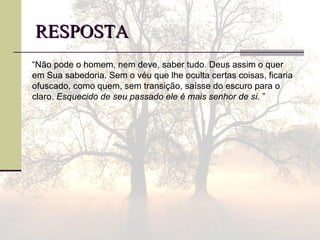 RESPOSTARESPOSTA
“Não pode o homem, nem deve, saber tudo. Deus assim o quer
em Sua sabedoria. Sem o véu que lhe oculta certas coisas, ficaria
ofuscado, como quem, sem transição, saísse do escuro para o
claro. Esquecido de seu passado ele é mais senhor de si. ”
 