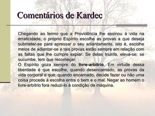 Comentários de KardecComentários de Kardec
Chegando ao termo que a Providência lhe assinou à vida naChegando ao termo que a Providência lhe assinou à vida na
erraticidade, o próprio Espírito escolhe as provas a que desejaerraticidade, o próprio Espírito escolhe as provas a que deseja
submeter-se para apressar o seu adiantamento, isto é, escolhesubmeter-se para apressar o seu adiantamento, isto é, escolhe
meios de adiantar-se e tais provas estão sempre em relação commeios de adiantar-se e tais provas estão sempre em relação com
as faltas que lhe cumpre expiar. Se delas triunfa, eleva-se; seas faltas que lhe cumpre expiar. Se delas triunfa, eleva-se; se
sucumbe, tem que recomeçar.sucumbe, tem que recomeçar.
O Espírito goza sempre doO Espírito goza sempre do livre-arbítriolivre-arbítrio. Em virtude dessa. Em virtude dessa
liberdade é que escolhe, quando desencarnado, as provas daliberdade é que escolhe, quando desencarnado, as provas da
vida corporal e que, quando encarnado, decide fazer ou não umavida corporal e que, quando encarnado, decide fazer ou não uma
coisa procede à escolha entre o bem e o mal. Negar ao homem ocoisa procede à escolha entre o bem e o mal. Negar ao homem o
livre-arbítrio fora reduzi-lo à condição de máquina.livre-arbítrio fora reduzi-lo à condição de máquina.
 