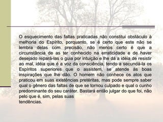 O esquecimento das faltas praticadas não constitui obstáculo àO esquecimento das faltas praticadas não constitui obstáculo à
melhoria do Espírito, porquanto, se é certo que este não semelhoria do Espírito, porquanto, se é certo que este não se
lembra delas com precisão, não menos certo é que alembra delas com precisão, não menos certo é que a
circunstância de as ter conhecido na erraticidade e de havercircunstância de as ter conhecido na erraticidade e de haver
desejado repará-las o guia por intuição e lhe dá a idéia de resistirdesejado repará-las o guia por intuição e lhe dá a idéia de resistir
ao mal, idéia que é a voz da consciência, tendo a secundá-la osao mal, idéia que é a voz da consciência, tendo a secundá-la os
Espíritos superiores que o assistem, se atende às boasEspíritos superiores que o assistem, se atende às boas
inspirações que lhe dão. O homem não conhece os atos queinspirações que lhe dão. O homem não conhece os atos que
praticou em suas existências pretéritas, mas pode sempre saberpraticou em suas existências pretéritas, mas pode sempre saber
qual o gênero das faltas de que se tornou culpado e qual o cunhoqual o gênero das faltas de que se tornou culpado e qual o cunho
predominante do seu caráter. Bastará então julgar do que foi, nãopredominante do seu caráter. Bastará então julgar do que foi, não
pelo que é, sim, pelas suaspelo que é, sim, pelas suas
tendências.tendências.
 