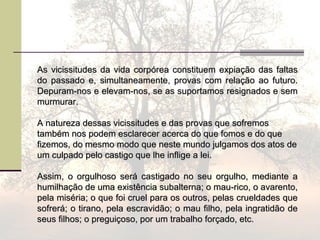 As vicissitudes da vida corpórea constituem expiação das faltasAs vicissitudes da vida corpórea constituem expiação das faltas
do passado e, simultaneamente, provas com relação ao futuro.do passado e, simultaneamente, provas com relação ao futuro.
Depuram-nos e elevam-nos, se as suportamos resignados e semDepuram-nos e elevam-nos, se as suportamos resignados e sem
murmurar.murmurar.
A natureza dessas vicissitudes e das provas que sofremosA natureza dessas vicissitudes e das provas que sofremos
também nos podem esclarecer acerca do que fomos e do quetambém nos podem esclarecer acerca do que fomos e do que
fizemos, do mesmo modo que neste mundo julgamos dos atos defizemos, do mesmo modo que neste mundo julgamos dos atos de
um culpado pelo castigo que lhe inflige a lei.um culpado pelo castigo que lhe inflige a lei.
Assim, o orgulhoso será castigado no seu orgulho, mediante aAssim, o orgulhoso será castigado no seu orgulho, mediante a
humilhação de uma existência subalterna; o mau-rico, o avarento,humilhação de uma existência subalterna; o mau-rico, o avarento,
pela miséria; o que foi cruel para os outros, pelas crueldades quepela miséria; o que foi cruel para os outros, pelas crueldades que
sofrerá; o tirano, pela escravidão; o mau filho, pela ingratidão desofrerá; o tirano, pela escravidão; o mau filho, pela ingratidão de
seus filhos; o preguiçoso, por um trabalho forçado, etc.seus filhos; o preguiçoso, por um trabalho forçado, etc.
 