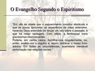 O Evangelho Segundo o EspiritismoO Evangelho Segundo o Espiritismo
““Em vão se objeta que o esquecimento constitui obstáculo aEm vão se objeta que o esquecimento constitui obstáculo a
que se possa aproveitar da experiência de vidas anteriores.que se possa aproveitar da experiência de vidas anteriores.
havendo Deus entendido de lançar um véu sobre o passado, éhavendo Deus entendido de lançar um véu sobre o passado, é
que há nisso vantagem. Com efeito, a lembrança trariaque há nisso vantagem. Com efeito, a lembrança traria
gravíssimos inconvenientes.gravíssimos inconvenientes.
Poderia, em certos casos, humilhar-nos singularmente, ou,Poderia, em certos casos, humilhar-nos singularmente, ou,
então, exaltar-nos o orgulho e, assim, entravar o nosso livre-então, exaltar-nos o orgulho e, assim, entravar o nosso livre-
arbítrio. Em todas as circunstâncias, acarretaria inevitávelarbítrio. Em todas as circunstâncias, acarretaria inevitável
perturbação nas relações sociais.”perturbação nas relações sociais.”
 