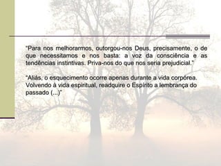 ““Para nos melhorarmos, outorgou-nos Deus, precisamente, o dePara nos melhorarmos, outorgou-nos Deus, precisamente, o de
que necessitamos e nos basta: a voz da consciência e asque necessitamos e nos basta: a voz da consciência e as
tendências instintivas. Priva-nos do que nos seria prejudicial.”tendências instintivas. Priva-nos do que nos seria prejudicial.”
““Aliás, o esquecimento ocorre apenas durante a vida corpórea.Aliás, o esquecimento ocorre apenas durante a vida corpórea.
Volvendo à vida espiritual, readquire o Espírito a lembrança doVolvendo à vida espiritual, readquire o Espírito a lembrança do
passado (...)”passado (...)”
 
