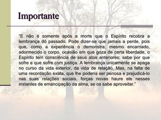ImportanteImportante
““E não é somente após a morte que o Espírito recobra aE não é somente após a morte que o Espírito recobra a
lembrança dó passado. Pode dizer-se que jamais a perde, poislembrança dó passado. Pode dizer-se que jamais a perde, pois
que, como a experiência o demonstra, mesmo encarnado,que, como a experiência o demonstra, mesmo encarnado,
adormecido o corpo, ocasião em que goza de certa liberdade, oadormecido o corpo, ocasião em que goza de certa liberdade, o
Espírito tem consciência de seus atos anteriores; sabe por queEspírito tem consciência de seus atos anteriores; sabe por que
sofre e que sofre com justiça. A lembrança unicamente se apagasofre e que sofre com justiça. A lembrança unicamente se apaga
no curso da vida exterior, da vida de relação. Mas, na falta deno curso da vida exterior, da vida de relação. Mas, na falta de
uma recordação exata, que lhe poderia ser penosa e prejudicá-louma recordação exata, que lhe poderia ser penosa e prejudicá-lo
nas suas relações sociais, forças novas haure ele nessesnas suas relações sociais, forças novas haure ele nesses
instantes de emancipação da alma, se os sabe aproveitar.”instantes de emancipação da alma, se os sabe aproveitar.”
 