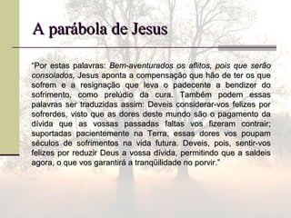 A parábola de JesusA parábola de Jesus
““Por estas palavras:Por estas palavras: Bem-aventurados os aflitos, pois que serãoBem-aventurados os aflitos, pois que serão
consolados,consolados, Jesus aponta a compensação que hão de ter os queJesus aponta a compensação que hão de ter os que
sofrem e a resignação que leva o padecente a bendizer dosofrem e a resignação que leva o padecente a bendizer do
sofrimento, como prelúdio da cura. Também podem essassofrimento, como prelúdio da cura. Também podem essas
palavras ser traduzidas assim: Deveis considerar-vos felizes porpalavras ser traduzidas assim: Deveis considerar-vos felizes por
sofrerdes, visto que as dores deste mundo são o pagamento dasofrerdes, visto que as dores deste mundo são o pagamento da
dívida que as vossas passadas faltas vos fizeram contrair;dívida que as vossas passadas faltas vos fizeram contrair;
suportadas pacientemente na Terra, essas dores vos poupamsuportadas pacientemente na Terra, essas dores vos poupam
séculos de sofrimentos na vida futura. Deveis, pois, sentir-vosséculos de sofrimentos na vida futura. Deveis, pois, sentir-vos
felizes por reduzir Deus a vossa dívida, permitindo que a saldeisfelizes por reduzir Deus a vossa dívida, permitindo que a saldeis
agora, o que vos garantirá a tranqüilidade no porvir.”agora, o que vos garantirá a tranqüilidade no porvir.”
 