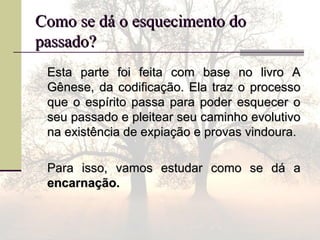Como se dá o esquecimento doComo se dá o esquecimento do
passado?passado?
Esta parte foi feita com base no livro AEsta parte foi feita com base no livro A
Gênese, da codificação. Ela traz o processoGênese, da codificação. Ela traz o processo
que o espírito passa para poder esquecer oque o espírito passa para poder esquecer o
seu passado e pleitear seu caminho evolutivoseu passado e pleitear seu caminho evolutivo
na existência de expiação e provas vindoura.na existência de expiação e provas vindoura.
Para isso, vamos estudar como se dá aPara isso, vamos estudar como se dá a
encarnação.encarnação.
 
