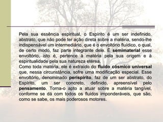 Pela sua essência espiritual, o Espírito é um ser indefinido,Pela sua essência espiritual, o Espírito é um ser indefinido,
abstrato, que não pode ter ação direta sobre a matéria, sendo-lheabstrato, que não pode ter ação direta sobre a matéria, sendo-lhe
indispensável um intermediário, que é o envoltório fluídico, o qual,indispensável um intermediário, que é o envoltório fluídico, o qual,
de certo modo, faz parte integrante dele. Éde certo modo, faz parte integrante dele. É semimaterialsemimaterial esseesse
envoltório, isto é, pertence à matéria pela sua origem e àenvoltório, isto é, pertence à matéria pela sua origem e à
espiritualidade pela sua natureza etérea.espiritualidade pela sua natureza etérea.
Como toda matéria, ele é extraído doComo toda matéria, ele é extraído do fluido cósmico universalfluido cósmico universal
que, nessa circunstância, sofre uma modificação especial. Esseque, nessa circunstância, sofre uma modificação especial. Esse
envoltório, denominadoenvoltório, denominado perispíritoperispírito, faz de um ser abstrato, do, faz de um ser abstrato, do
Espírito, um ser concreto, definido, apreensível peloEspírito, um ser concreto, definido, apreensível pelo
pensamentopensamento. Torna-o apto a atuar sobre a matéria tangível,. Torna-o apto a atuar sobre a matéria tangível,
conforme se dá com todos os fluidos imponderáveis, que são,conforme se dá com todos os fluidos imponderáveis, que são,
como se sabe, os mais poderosos motores.como se sabe, os mais poderosos motores.
 