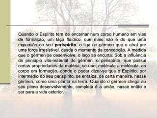 Quando o Espírito tem de encarnar num corpo humano em viasQuando o Espírito tem de encarnar num corpo humano em vias
de formação, um laço fluídico, que mais não é do que umade formação, um laço fluídico, que mais não é do que uma
expansão do seuexpansão do seu perispíritoperispírito, o liga ao gérmen que o atraí por, o liga ao gérmen que o atraí por
uma força irresistível, desde o momento da concepção. A medidauma força irresistível, desde o momento da concepção. A medida
que o gérmen se desenvolve, o laço se encurta. Sob a influênciaque o gérmen se desenvolve, o laço se encurta. Sob a influência
do princípio vito-material do gérmen, o perispírito, que possuido princípio vito-material do gérmen, o perispírito, que possui
certas propriedades da matéria, se une, molécula a molécula, aocertas propriedades da matéria, se une, molécula a molécula, ao
corpo em formação, donde o poder dizer-se que o Espírito, porcorpo em formação, donde o poder dizer-se que o Espírito, por
intermédio do seu perispírito, se enraíza, de certa maneira, nesseintermédio do seu perispírito, se enraíza, de certa maneira, nesse
gérmen, como uma planta na terra. Quando o gérmen chega aogérmen, como uma planta na terra. Quando o gérmen chega ao
seu pleno desenvolvimento, completa é a união; nasce então oseu pleno desenvolvimento, completa é a união; nasce então o
ser para a vida exterior.ser para a vida exterior.
 
