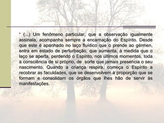 ““ (...) Um fenômeno particular, que a observação igualmente(...) Um fenômeno particular, que a observação igualmente
assinala, acompanha sempre a encarnação do Espírito. Desdeassinala, acompanha sempre a encarnação do Espírito. Desde
que este é apanhado no laço fluídico que o prende ao gérmen,que este é apanhado no laço fluídico que o prende ao gérmen,
entra em estado de perturbação, que aumenta, à medida que oentra em estado de perturbação, que aumenta, à medida que o
laço se aperta, perdendo o Espírito, nos últimos momentos, todalaço se aperta, perdendo o Espírito, nos últimos momentos, toda
a consciência de si próprio, de sorte que jamais presencia o seua consciência de si próprio, de sorte que jamais presencia o seu
nascimento. Quando a criança respira, começa o Espírito anascimento. Quando a criança respira, começa o Espírito a
recobrar as faculdades, que se desenvolvem à proporção que serecobrar as faculdades, que se desenvolvem à proporção que se
formam e consolidam os órgãos que lhes hão de servir àsformam e consolidam os órgãos que lhes hão de servir às
manifestações.manifestações.
 