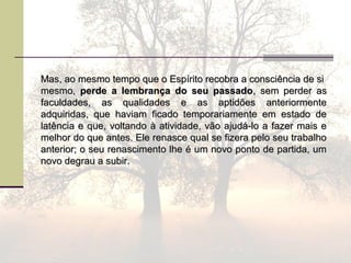 Mas, ao mesmo tempo que o Espírito recobra a consciência de siMas, ao mesmo tempo que o Espírito recobra a consciência de si
mesmo,mesmo, perde a lembrança do seu passadoperde a lembrança do seu passado, sem perder as, sem perder as
faculdades, as qualidades e as aptidões anteriormentefaculdades, as qualidades e as aptidões anteriormente
adquiridas, que haviam ficado temporariamente em estado deadquiridas, que haviam ficado temporariamente em estado de
latência e que, voltando à atividade, vão ajudá-lo a fazer mais elatência e que, voltando à atividade, vão ajudá-lo a fazer mais e
melhor do que antes. Ele renasce qual se fizera pelo seu trabalhomelhor do que antes. Ele renasce qual se fizera pelo seu trabalho
anterior; o seu renascimento lhe é um novo ponto de partida, umanterior; o seu renascimento lhe é um novo ponto de partida, um
novo degrau a subir.novo degrau a subir.
 