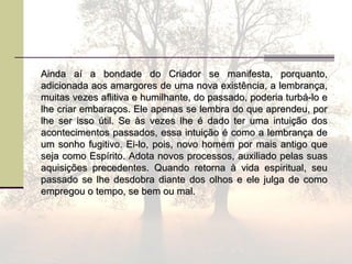 Ainda aí a bondade do Criador se manifesta, porquanto,Ainda aí a bondade do Criador se manifesta, porquanto,
adicionada aos amargores de uma nova existência, a lembrança,adicionada aos amargores de uma nova existência, a lembrança,
muitas vezes aflitiva e humilhante, do passado, poderia turbá-lo emuitas vezes aflitiva e humilhante, do passado, poderia turbá-lo e
lhe criar embaraços. Ele apenas se lembra do que aprendeu, porlhe criar embaraços. Ele apenas se lembra do que aprendeu, por
lhe ser isso útil. Se às vezes lhe é dado ter uma intuição doslhe ser isso útil. Se às vezes lhe é dado ter uma intuição dos
acontecimentos passados, essa intuição é como a lembrança deacontecimentos passados, essa intuição é como a lembrança de
um sonho fugitivo. Ei-lo, pois, novo homem por mais antigo queum sonho fugitivo. Ei-lo, pois, novo homem por mais antigo que
seja como Espírito. Adota novos processos, auxiliado pelas suasseja como Espírito. Adota novos processos, auxiliado pelas suas
aquisições precedentes. Quando retorna à vida espiritual, seuaquisições precedentes. Quando retorna à vida espiritual, seu
passado se lhe desdobra diante dos olhos e ele julga de comopassado se lhe desdobra diante dos olhos e ele julga de como
empregou o tempo, se bem ou mal.empregou o tempo, se bem ou mal.
 