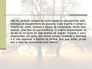 Não há, portanto, solução de continuidade na vida espiritual, semNão há, portanto, solução de continuidade na vida espiritual, sem
embargo do esquecimento do passado. Cada Espírito é sempre oembargo do esquecimento do passado. Cada Espírito é sempre o
mesmo eu, antes, durante e depois da encarnação, sendo esta,mesmo eu, antes, durante e depois da encarnação, sendo esta,
apenas, uma fase da sua existência. O próprio esquecimento seapenas, uma fase da sua existência. O próprio esquecimento se
dá tão-só no curso da vida exterior de relação. Durante o sono,dá tão-só no curso da vida exterior de relação. Durante o sono,
desprendido, em parte, dos liames carnais, restituído à liberdadedesprendido, em parte, dos liames carnais, restituído à liberdade
e à vida espiritual, o Espírito se lembra, pois que, então, já nãoe à vida espiritual, o Espírito se lembra, pois que, então, já não
tem a visão tão obscurecida pela matéria.tem a visão tão obscurecida pela matéria.
 