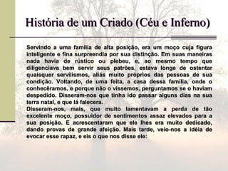 História de um Criado (Céu e Inferno)História de um Criado (Céu e Inferno)
Servindo a uma família de alta posição, era um moço cuja figuraServindo a uma família de alta posição, era um moço cuja figura
inteligente e fina surpreendia por sua distinção. Em suas maneirasinteligente e fina surpreendia por sua distinção. Em suas maneiras
nada havia de rústico ou plebeu, e, ao mesmo tempo quenada havia de rústico ou plebeu, e, ao mesmo tempo que
diligenciava bem servir seus patrões, estava longe de ostentardiligenciava bem servir seus patrões, estava longe de ostentar
quaisquer servilismos, aliás muito próprios das pessoas de suaquaisquer servilismos, aliás muito próprios das pessoas de sua
condição. Voltando, de uma feita, a casa dessa família, onde ocondição. Voltando, de uma feita, a casa dessa família, onde o
conhecêramos, e porque não o víssemos, perguntamos se o haviamconhecêramos, e porque não o víssemos, perguntamos se o haviam
despedido. Disseram-nos que tinha ido passar alguns dias na suadespedido. Disseram-nos que tinha ido passar alguns dias na sua
terra natal, e que lá falecera.terra natal, e que lá falecera.
Disseram-nos, mais, que muito lamentavam a perda de tãoDisseram-nos, mais, que muito lamentavam a perda de tão
excelente moço, possuidor de sentimentos assaz elevados para aexcelente moço, possuidor de sentimentos assaz elevados para a
sua posição. E acrescentaram que ele lhes era muito dedicado,sua posição. E acrescentaram que ele lhes era muito dedicado,
dando provas de grande afeição. Mais tarde, veio-nos a idéia dedando provas de grande afeição. Mais tarde, veio-nos a idéia de
evocar esse rapaz, e eis o que nos disse ele:evocar esse rapaz, e eis o que nos disse ele:
 