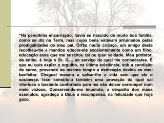 "Na penúltima encarnação, havia eu nascido de muito boa família,"Na penúltima encarnação, havia eu nascido de muito boa família,
como se diz na Terra, mas cujos bens estavam arruinados pelascomo se diz na Terra, mas cujos bens estavam arruinados pelas
prodigalidades de meu pai. Órfão muito criança, um amigo desteprodigalidades de meu pai. Órfão muito criança, um amigo deste
recolheu-me e mandou educar-me excelentemente como um filho,recolheu-me e mandou educar-me excelentemente como um filho,
educação essa que me suscitou tal ou qual vaidade. Meu protetor,educação essa que me suscitou tal ou qual vaidade. Meu protetor,
de então, é hoje o Sr. G..., ao serviço do qual me conhecestes. Éde então, é hoje o Sr. G..., ao serviço do qual me conhecestes. É
que eu quis expiar o orgulho, na última existência, sob a condiçãoque eu quis expiar o orgulho, na última existência, sob a condição
de servo, provando ao mesmo tempo a dedicação devida ao meude servo, provando ao mesmo tempo a dedicação devida ao meu
benfeitor. Cheguei mesmo a salvar-lhe a vida sem que ele obenfeitor. Cheguei mesmo a salvar-lhe a vida sem que ele o
soubesse. Isso constituiu também uma provação da qual saísoubesse. Isso constituiu também uma provação da qual saí
vitorioso e bastante confortado para me não deixar corromper numvitorioso e bastante confortado para me não deixar corromper num
meio vicioso. Conservando-me impoluto, a despeito dos mausmeio vicioso. Conservando-me impoluto, a despeito dos maus
exemplos, agradeço a Deus a recompensa, na felicidade que hojeexemplos, agradeço a Deus a recompensa, na felicidade que hoje
gozo.gozo.
 