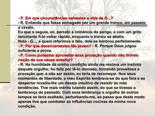 - P. Em que circunstâncias salvastes a vida de G...?- P. Em que circunstâncias salvastes a vida de G...?
- R. Evitando que fosse esmagado por um grande tronco, em passeio- R. Evitando que fosse esmagado por um grande tronco, em passeio
a cavalo.a cavalo.
Eu que o seguia, só, percebi a iminência do perigo, e com um gritoEu que o seguia, só, percebi a iminência do perigo, e com um grito
lancinante fi-lo voltar rápido, enquanto o tronco se abatia.lancinante fi-lo voltar rápido, enquanto o tronco se abatia.
Nota - G..., a quem referimos o fato, dele se lembrou perfeitamente.Nota - G..., a quem referimos o fato, dele se lembrou perfeitamente.
- P. Por que desencarnastes tão jovem?- P. Por que desencarnastes tão jovem? - R. Porque Deus julgou- R. Porque Deus julgou
suficiente a prova.suficiente a prova.
- P. Como pudestes aproveitar essa provação quando não tínheis- P. Como pudestes aproveitar essa provação quando não tínheis
noção da sua causa anterior?noção da sua causa anterior?
- R. Na humildade da minha condição ainda me restava um instinto- R. Na humildade da minha condição ainda me restava um instinto
daquele orgulho; fui feliz por tê-lo domado, tornando proveitosa adaquele orgulho; fui feliz por tê-lo domado, tornando proveitosa a
provação que, a não ser assim, eu teria de recomeçar. Nos seusprovação que, a não ser assim, eu teria de recomeçar. Nos seus
momentos de liberdade, o meu Espírito lembrava-se do que fora e aomomentos de liberdade, o meu Espírito lembrava-se do que fora e ao
despertar invadia-lhe um desejo intuitivo de resistir às másdespertar invadia-lhe um desejo intuitivo de resistir às más
tendências. Tive mais mérito lutando assim, do que se tivesse atendências. Tive mais mérito lutando assim, do que se tivesse a
lembrança do passado. Com essa lembrança o orgulho de outroslembrança do passado. Com essa lembrança o orgulho de outros
tempos se teria exaltado, perturbando-me, ao passo que deste modotempos se teria exaltado, perturbando-me, ao passo que deste modo
apenas tive que combater as influências nocivas da minha novaapenas tive que combater as influências nocivas da minha nova
condição.condição.
 