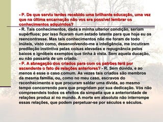 - P. De que serviu terdes recebido uma brilhante educação, uma vez- P. De que serviu terdes recebido uma brilhante educação, uma vez
que na última encarnação não vos era possível lembrar osque na última encarnação não vos era possível lembrar os
conhecimentos adquiridos?conhecimentos adquiridos?
- R. Tais conhecimentos, dada a minha ulterior condição, seriam- R. Tais conhecimentos, dada a minha ulterior condição, seriam
supérfluos; por isso ficaram num estado latente para que hoje eu ossupérfluos; por isso ficaram num estado latente para que hoje eu os
reencontrasse. Mas tais conhecimentos não me foram de todoreencontrasse. Mas tais conhecimentos não me foram de todo
inúteis, visto como, desenvolvendo-me a inteligência, me incutiraminúteis, visto como, desenvolvendo-me a inteligência, me incutiram
predileção instintiva pelas coisas elevadas e repugnância pelospredileção instintiva pelas coisas elevadas e repugnância pelos
baixos e ignóbeis exemplos que tinha à vista. Sem aquela ducação,baixos e ignóbeis exemplos que tinha à vista. Sem aquela ducação,
eu não passaria de um criado.eu não passaria de um criado.
- P. A abnegação dos criados para com os patrões terá por- P. A abnegação dos criados para com os patrões terá por
ascendente o fato de relações anteriores?ascendente o fato de relações anteriores? - R. Sem dúvida, e ao- R. Sem dúvida, e ao
menos é esse o caso comum. As vezes tais criados são membrosmenos é esse o caso comum. As vezes tais criados são membros
da mesma família, ou, como no meu caso, escravos doda mesma família, ou, como no meu caso, escravos do
reconhecimento e que procuram saldar uma dívida, ao mesmoreconhecimento e que procuram saldar uma dívida, ao mesmo
tempo concorrendo para que progridam por sua dedicação. Vós nãotempo concorrendo para que progridam por sua dedicação. Vós não
compreendeis todos os efeitos da simpatia que a anterioridade decompreendeis todos os efeitos da simpatia que a anterioridade de
relações produz aí no mundo. A morte em absoluto não interromperelações produz aí no mundo. A morte em absoluto não interrompe
essas relações, que podem perpetuar-se por séculos e séculos.essas relações, que podem perpetuar-se por séculos e séculos.
 