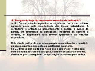 -P. Por que são hoje tão raros esses exemplos de dedicação?P. Por que são hoje tão raros esses exemplos de dedicação?
-- R. Causal afeição egoística e orgulhosa do vosso século,- R. Causal afeição egoística e orgulhosa do vosso século,
agravada ainda pela incredulidade das idéias materialistas. Aagravada ainda pela incredulidade das idéias materialistas. A
verdadeira fé antepõe-se presentemente a cobiça, a avidez doverdadeira fé antepõe-se presentemente a cobiça, a avidez do
ganho, em detrimento da abnegação. Induzindo os homens àganho, em detrimento da abnegação. Induzindo os homens à
verdade, o Espiritismo fará reviver igualmente as virtudesverdade, o Espiritismo fará reviver igualmente as virtudes
esquecidas.esquecidas.
Nota - Nada melhor do que este exemplo para evidenciar o benefícioNota - Nada melhor do que este exemplo para evidenciar o benefício
do esquecimento em relação às existências anteriores.do esquecimento em relação às existências anteriores.
Se G... tivesse ciência do que havia dito o seu criado, ficaria paraSe G... tivesse ciência do que havia dito o seu criado, ficaria para
com ele numa posição embaraçosa, e não o conservaria como tal,com ele numa posição embaraçosa, e não o conservaria como tal,
obstando, por conseguinte, uma provação proveitosa para ambos.obstando, por conseguinte, uma provação proveitosa para ambos.
 