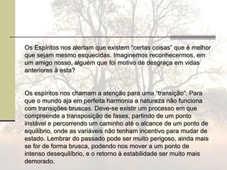 Os Espíritos nos alertam que existem “certas coisas” que é melhorOs Espíritos nos alertam que existem “certas coisas” que é melhor
que sejam mesmo esquecidas. Imaginemos reconhecermos, emque sejam mesmo esquecidas. Imaginemos reconhecermos, em
um amigo nosso, alguém que foi motivo de desgraça em vidasum amigo nosso, alguém que foi motivo de desgraça em vidas
anteriores à esta?anteriores à esta?
Os espíritos nos chamam a atenção para uma “transição”. ParaOs espíritos nos chamam a atenção para uma “transição”. Para
que o mundo aja em perfeita harmonia a natureza não funcionaque o mundo aja em perfeita harmonia a natureza não funciona
com transições bruscas. Deve-se existir um processo em quecom transições bruscas. Deve-se existir um processo em que
compreende a transposição de fases, partindo de um pontocompreende a transposição de fases, partindo de um ponto
instável e percorrendo um caminho até o alcance de um ponto deinstável e percorrendo um caminho até o alcance de um ponto de
equilíbrio, onde as variáveis não tenham incentivo para mudar deequilíbrio, onde as variáveis não tenham incentivo para mudar de
estado. Lembrar do passado pode ser muito perigoso, ainda maisestado. Lembrar do passado pode ser muito perigoso, ainda mais
se for de forma brusca, podendo nos mover a um ponto dese for de forma brusca, podendo nos mover a um ponto de
intenso desequilíbrio, e o retorno à estabilidade ser muito maisintenso desequilíbrio, e o retorno à estabilidade ser muito mais
demorado.demorado.
 