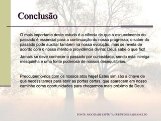 O mais importante deste estudo é a ciência de que o esquecimento doO mais importante deste estudo é a ciência de que o esquecimento do
passado é essencial para a continuação do nosso progresso; o saber dopassado é essencial para a continuação do nosso progresso; o saber do
passado pode auxiliar também na nossa evolução, mas se revela depassado pode auxiliar também na nossa evolução, mas se revela de
acordo com o nosso mérito e providência divina; Deus sabe o que faz!acordo com o nosso mérito e providência divina; Deus sabe o que faz!
Jamais se deve conhecer o passado por curiosidade, sendo esta inimigaJamais se deve conhecer o passado por curiosidade, sendo esta inimiga
mesquinha e uma fonte poderosa de nossos desequilíbrios.mesquinha e uma fonte poderosa de nossos desequilíbrios.
Preocupemo-nos com os nossos atosPreocupemo-nos com os nossos atos hoje!hoje! Estes sim são a chave deEstes sim são a chave de
que necessitamos para abrir as portas certas, que aparecem em nossoque necessitamos para abrir as portas certas, que aparecem em nosso
caminho como oportunidades para chegarmos mais próximo de Deus.caminho como oportunidades para chegarmos mais próximo de Deus.
ConclusãoConclusão
FONTE: MOCIDADE ESPÍRITA EURÍPEDES BARSANULFO
 