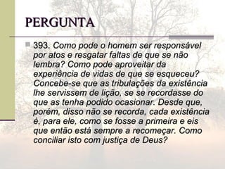 PERGUNTAPERGUNTA
 393.393. Como pode o homem ser responsávelComo pode o homem ser responsável
por atos e resgatar faltas de que se nãopor atos e resgatar faltas de que se não
lembra? Como pode aproveitar dalembra? Como pode aproveitar da
experiência de vidas de que se esqueceu?experiência de vidas de que se esqueceu?
Concebe-se que as tribulações da existênciaConcebe-se que as tribulações da existência
lhe servissem de lição, se se recordasse dolhe servissem de lição, se se recordasse do
que as tenha podido ocasionar. Desde que,que as tenha podido ocasionar. Desde que,
porém, disso não se recorda, cada existênciaporém, disso não se recorda, cada existência
é, para ele, como se fosse a primeira e eisé, para ele, como se fosse a primeira e eis
que então está sempre a recomeçar. Comoque então está sempre a recomeçar. Como
conciliar isto com justiça de Deus?conciliar isto com justiça de Deus?
 