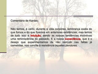 Comentário de Kardec:Comentário de Kardec:
Não temos, é certo, durante a vida corpórea, lembrança exata doNão temos, é certo, durante a vida corpórea, lembrança exata do
que fomos e do que fizemos em anteriores existências; mas temosque fomos e do que fizemos em anteriores existências; mas temos
de tudo isso ade tudo isso a intuiçãointuição, sendo as nossas tendências instintivas, sendo as nossas tendências instintivas
uma reminiscência do passado. E a nossauma reminiscência do passado. E a nossa consciênciaconsciência, que é o, que é o
desejo que experimentamos de não reincidir nas faltas jádesejo que experimentamos de não reincidir nas faltas já
cometidas, nos concita à resistência àqueles pendores.cometidas, nos concita à resistência àqueles pendores.
 