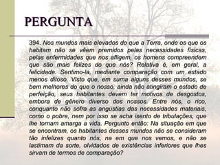 PERGUNTAPERGUNTA
394.394. Nos mundos mais elevados do que a Terra, onde os que osNos mundos mais elevados do que a Terra, onde os que os
habitam não se vêem premidos pelas necessidades físicas,habitam não se vêem premidos pelas necessidades físicas,
pelas enfermidades que nos afligem, os homens compreendempelas enfermidades que nos afligem, os homens compreendem
que são mais felizes do que nós? Relativa é, em geral, aque são mais felizes do que nós? Relativa é, em geral, a
felicidade. Sentimo-la, mediante comparação com um estadofelicidade. Sentimo-la, mediante comparação com um estado
menos ditoso. Visto que, em suma alguns desses mundos, semenos ditoso. Visto que, em suma alguns desses mundos, se
bem melhores do que o nosso, ainda não atingiram o estado debem melhores do que o nosso, ainda não atingiram o estado de
perfeição, seus habitantes devem ter motivos de desgostos,perfeição, seus habitantes devem ter motivos de desgostos,
embora de gênero diverso dos nossos. Entre nós, o rico,embora de gênero diverso dos nossos. Entre nós, o rico,
conquanto não sofra as angústias das necessidades materiais,conquanto não sofra as angústias das necessidades materiais,
como o pobre, nem por isso se acha isento de tribulações, quecomo o pobre, nem por isso se acha isento de tribulações, que
lhe tornam amarga a vida. Pergunto então: Na situação em quelhe tornam amarga a vida. Pergunto então: Na situação em que
se encontram, os habitantes desses mundos não se consideramse encontram, os habitantes desses mundos não se consideram
tão infelizes quanto nós, na em que nos vemos, e não setão infelizes quanto nós, na em que nos vemos, e não se
lastimam da sorte, olvidados de existências inferiores que lheslastimam da sorte, olvidados de existências inferiores que lhes
sirvam de termos de comparação?sirvam de termos de comparação?
 