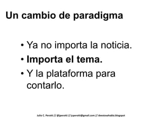 Un cambio de paradigma


  • Ya no importa la noticia.
  • Importa el tema.
  • Y la plataforma para
    contarlo.

     Julio C. Perotti // @jperotti // jcperotti@gmail.com // deestosehabla.blogspot
 