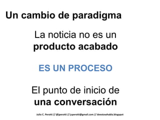 Un cambio de paradigma
     La noticia no es un
     producto acabado

      ES UN PROCESO

    El punto de inicio de
    una conversación
     Julio C. Perotti // @jperotti // jcperotti@gmail.com // deestosehabla.blogspot
 
