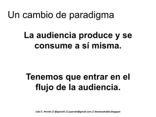 Un cambio de paradigma

   La audiencia produce y se
     consume a sí misma.


   Tenemos que entrar en el
     flujo de la audiencia.

     Julio C. Perotti // @jperotti // jcperotti@gmail.com // deestosehabla.blogspot
 