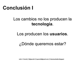 Conclusión I

    Los cambios no los producen la
            tecnología.

     Los producen los usuarios.

      ¿Dónde queremos estar?


      Julio C. Perotti // @jperotti // jcperotti@gmail.com // deestosehabla.blogspot
 