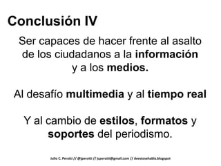 Conclusión IV
 Ser capaces de hacer frente al asalto
 de los ciudadanos a la información
            y a los medios.

Al desafío multimedia y al tiempo real

  Y al cambio de estilos, formatos y
       soportes del periodismo.
       Julio C. Perotti // @jperotti // jcperotti@gmail.com // deestosehabla.blogspot
 