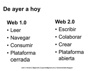 De ayer a hoy

 Web 1.0                                                  Web 2.0
 • Leer                                                   • Escribir
 • Navegar                                                • Colaborar
 • Consumir                                               • Crear
 • Plataforma                                             • Plataforma
  cerrada                                                   abierta
       Julio C. Perotti // @jperotti // jcperotti@gmail.com // deestosehabla.blogspot
 