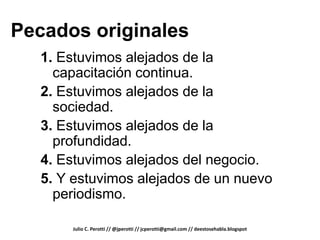Pecados originales
   1. Estuvimos alejados de la
     capacitación continua.
   2. Estuvimos alejados de la
     sociedad.
   3. Estuvimos alejados de la
     profundidad.
   4. Estuvimos alejados del negocio.
   5. Y estuvimos alejados de un nuevo
     periodismo.

       Julio C. Perotti // @jperotti // jcperotti@gmail.com // deestosehabla.blogspot
 